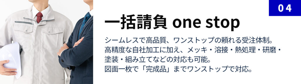 一括請負 one stop：シームレスで高品質、ワンストップの頼れる受注体制。 高精度な自社加工に加え、メッキ・溶接・熱処理・研磨・塗装・組み立てなどの対応も可能。 図面一枚で「完成品」までワンストップで対応。