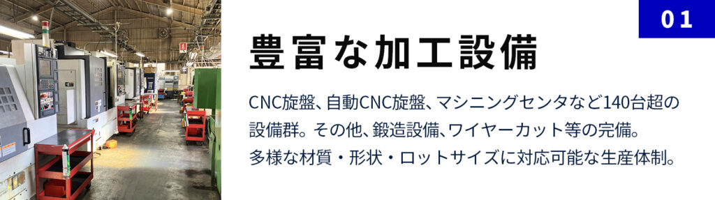 豊富な加工設備：CNC旋盤、自動CNC旋盤、マシニングセンタなど140台超の設備群。その他、鍛造設備、ワイヤーカット等の完備。多様な材質・形状・ロットサイズに対応可能な生産体制。