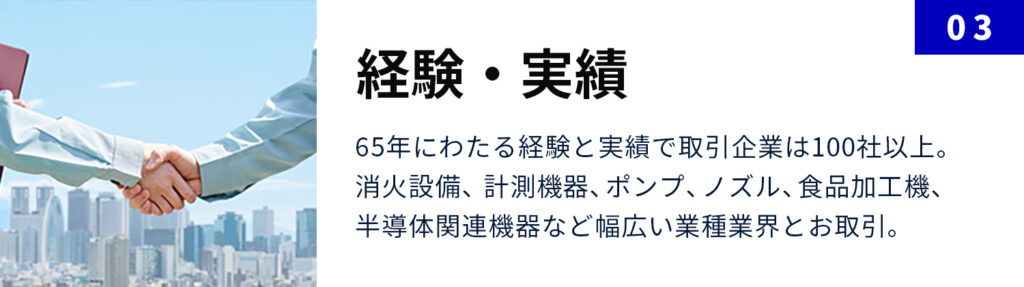 経験・実績：65年にわたる経験と実績で取引企業は100社以上。 消火設備、計測機器、ポンプ、ノズル、食品加工機、半導体関連機器など幅広い業種業界とお取引。